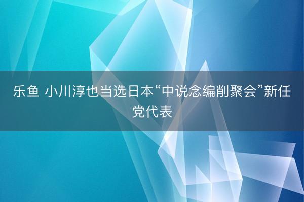 乐鱼 小川淳也当选日本“中说念编削聚会”新任党代表