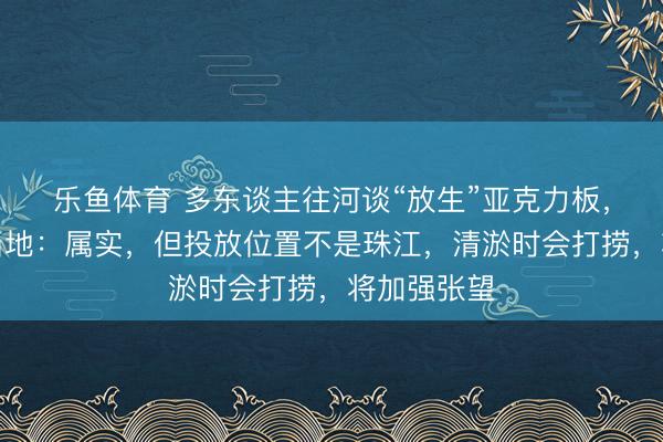乐鱼体育 多东谈主往河谈“放生”亚克力板，广东佛山当地：属实，但投放位置不是珠江，清淤时会打捞，将加强张望