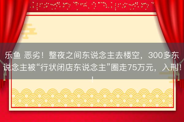 乐鱼 恶劣！整夜之间东说念主去楼空，300多东说念主被“行状闭店东说念主”圈走75万元，入刑！