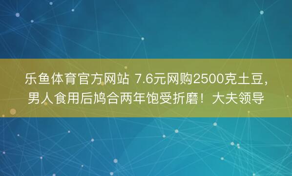 乐鱼体育官方网站 7.6元网购2500克土豆，男人食用后鸠合两年饱受折磨！大夫领导