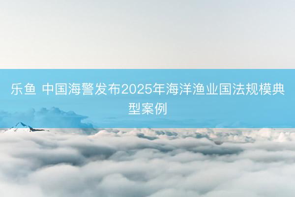 乐鱼 中国海警发布2025年海洋渔业国法规模典型案例