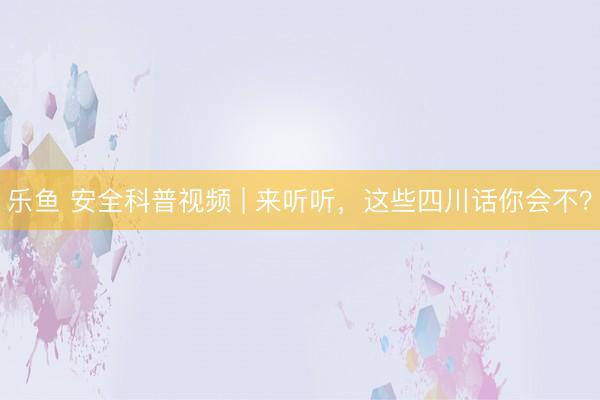 乐鱼 安全科普视频 | 来听听，这些四川话你会不？