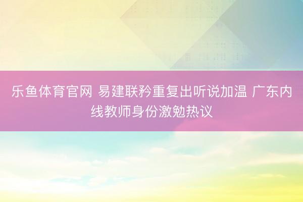 乐鱼体育官网 易建联矜重复出听说加温 广东内线教师身份激勉热议