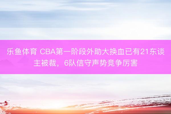 乐鱼体育 CBA第一阶段外助大换血已有21东谈主被裁，6队信守声势竞争厉害