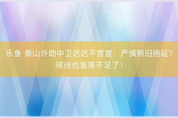 乐鱼 泰山外助中卫迟迟不官宣：严慎照旧拖延？球迷也曾等不足了！