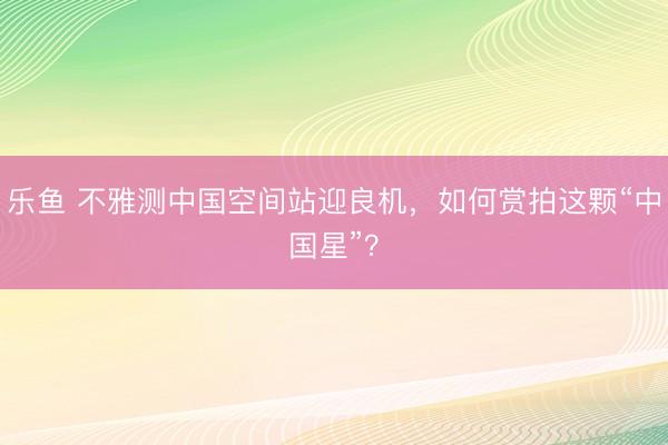 乐鱼 不雅测中国空间站迎良机，如何赏拍这颗“中国星”？