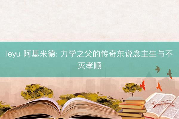leyu 阿基米德: 力学之父的传奇东说念主生与不灭孝顺