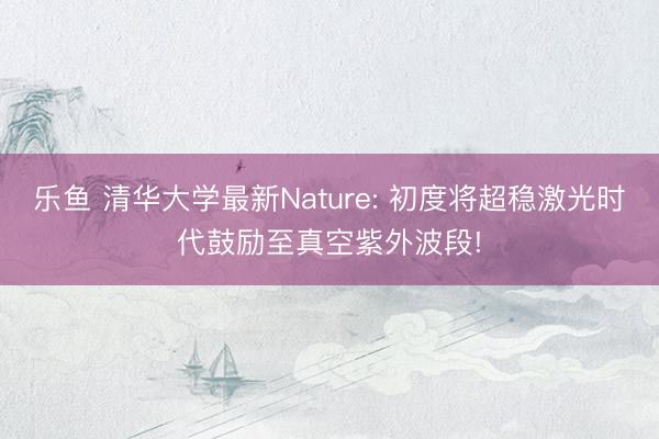 乐鱼 清华大学最新Nature: 初度将超稳激光时代鼓励至真空紫外波段!