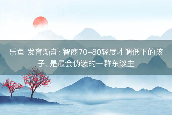 乐鱼 发育渐渐: 智商70-80轻度才调低下的孩子, 是最会伪装的一群东谈主