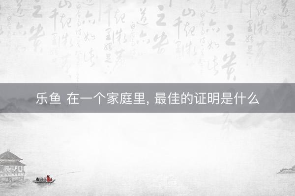 乐鱼 在一个家庭里, 最佳的证明是什么