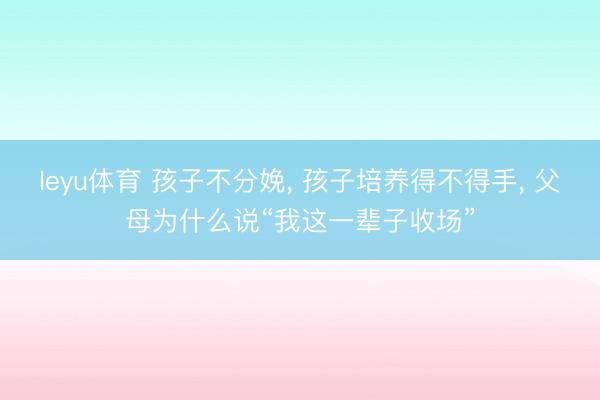 leyu体育 孩子不分娩, 孩子培养得不得手, 父母为什么说“我这一辈子收场”