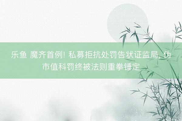 乐鱼 魔齐首例! 私募拒抗处罚告状证监局, 伪市值科罚终被法则重拳锤定