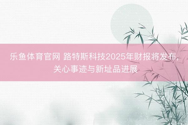 乐鱼体育官网 路特斯科技2025年财报将发布, 关心事迹与新址品进展