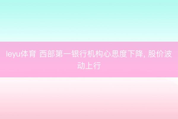 leyu体育 西部第一银行机构心思度下降, 股价波动上行
