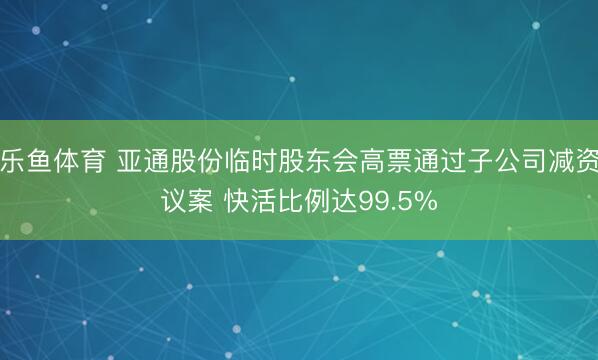 乐鱼体育 亚通股份临时股东会高票通过子公司减资议案 快活比例达99.5%
