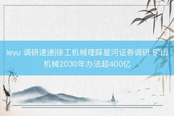 leyu 调研速递|徐工机械理睬星河证券调研 矿山机械2030年办法超400亿