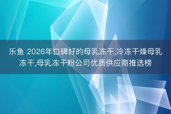 乐鱼 2026年口碑好的母乳冻干，冷冻干燥母乳冻干，母乳冻干粉公司优质供应商推选榜