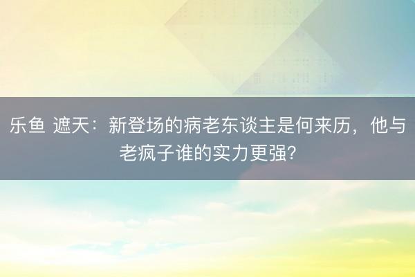 乐鱼 遮天：新登场的病老东谈主是何来历，他与老疯子谁的实力更强？