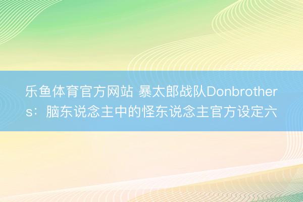 乐鱼体育官方网站 暴太郎战队Donbrothers:脑东说念主中的怪东说念主官方设定六