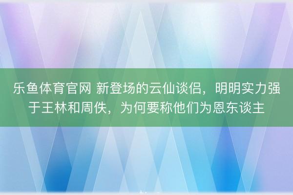 乐鱼体育官网 新登场的云仙谈侣，明明实力强于王林和周佚，为何要称他们为恩东谈主