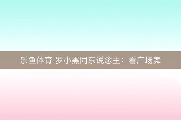 乐鱼体育 罗小黑同东说念主：看广场舞