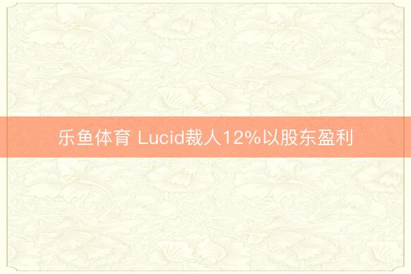 乐鱼体育 Lucid裁人12%以股东盈利