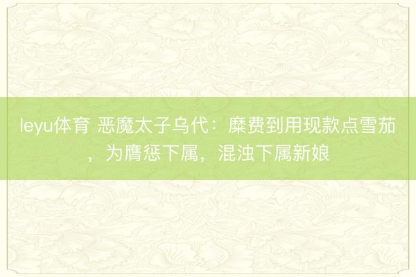 leyu体育 恶魔太子乌代：糜费到用现款点雪茄，为膺惩下属，混浊下属新娘