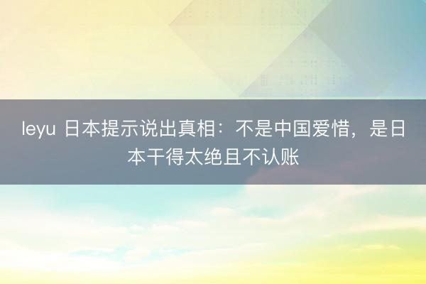 leyu 日本提示说出真相：不是中国爱惜，是日本干得太绝且不认账