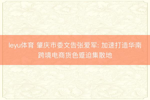 leyu体育 肇庆市委文告张爱军: 加速打造华南跨境电商货色蹙迫集散地