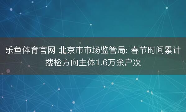乐鱼体育官网 北京市市场监管局: 春节时间累计搜检方向主体1.6万余户次