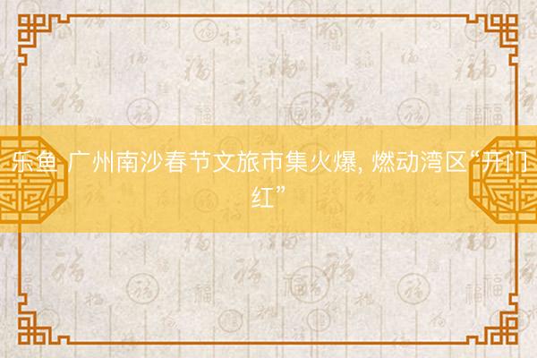 乐鱼 广州南沙春节文旅市集火爆， 燃动湾区“开门红”