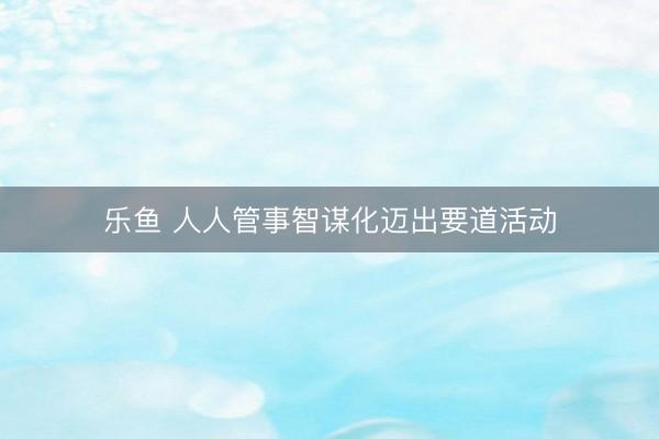 乐鱼 人人管事智谋化迈出要道活动