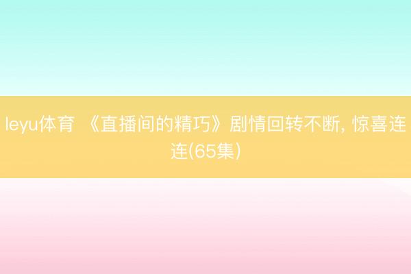 leyu体育 《直播间的精巧》剧情回转不断, 惊喜连连(65集)