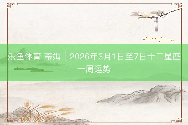 乐鱼体育 蒂姆︱2026年3月1日至7日十二星座一周运势