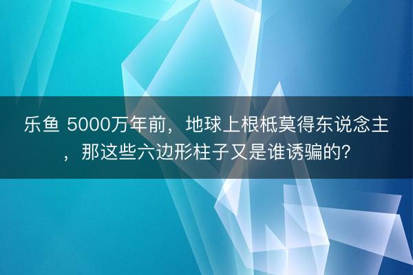 乐鱼 5000万年前，地球上根柢莫得东说念主，那这些六边形柱子又是谁诱骗的？