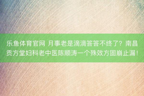 乐鱼体育官网 月事老是滴滴答答不终了?南昌贡方堂妇科老中医陈顺涛一个殊效方固崩止漏!
