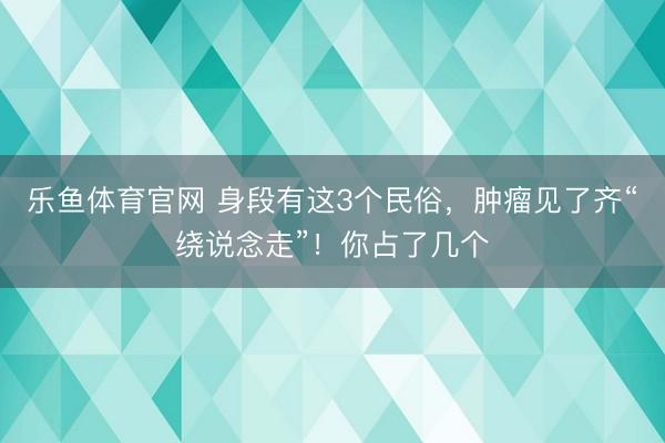 乐鱼体育官网 身段有这3个民俗,肿瘤见了齐“绕说念走”!你占了几个