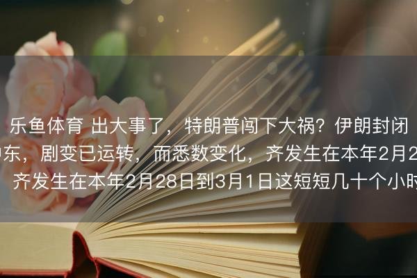 乐鱼体育 出大事了，特朗普闯下大祸？伊朗封闭海峡，无数石油积压中东，剧变已运转，而悉数变化，齐发生在本年2月28日到3月1日这短短几十个小时里