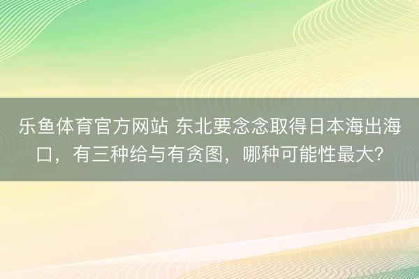乐鱼体育官方网站 东北要念念取得日本海出海口,有三种给与有贪图,哪种可能性最大?