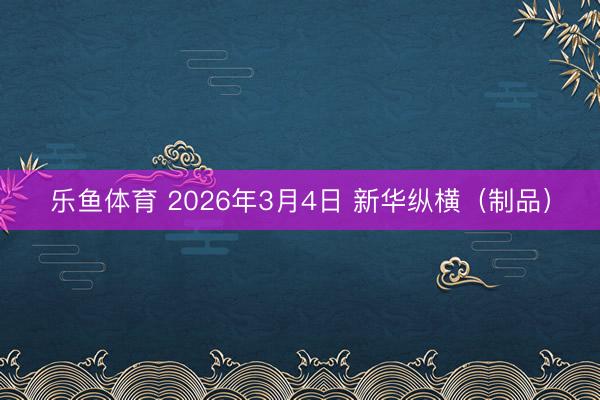 乐鱼体育 2026年3月4日 新华纵横（制品）