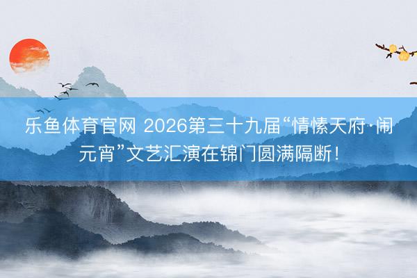 乐鱼体育官网 2026第三十九届“情愫天府·闹元宵”文艺汇演在锦门圆满隔断！