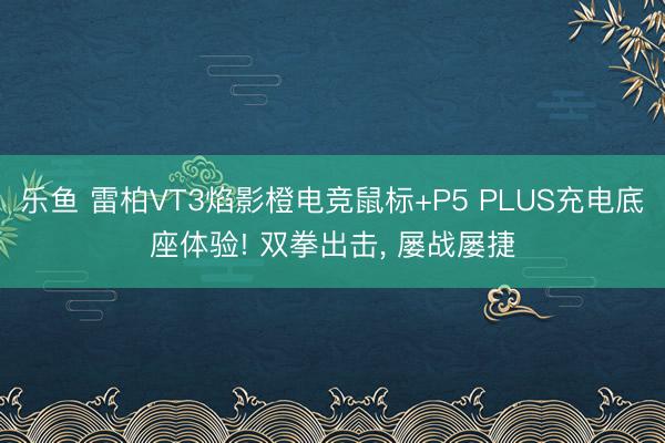 乐鱼 雷柏VT3焰影橙电竞鼠标+P5 PLUS充电底座体验! 双拳出击， 屡战屡捷