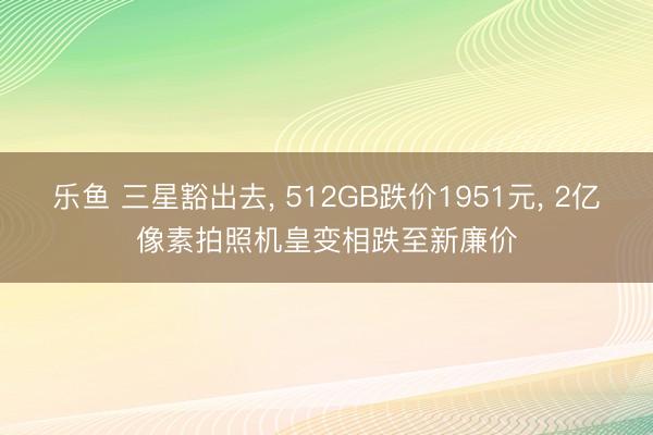 乐鱼 三星豁出去, 512GB跌价1951元, 2亿像素拍照机皇变相跌至新廉价